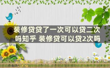 装修贷贷了一次可以贷二次吗知乎 装修贷可以贷2次吗